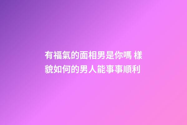 有福氣的面相男是你嗎 樣貌如何的男人能事事順利